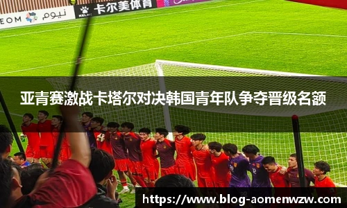 亚青赛激战卡塔尔对决韩国青年队争夺晋级名额